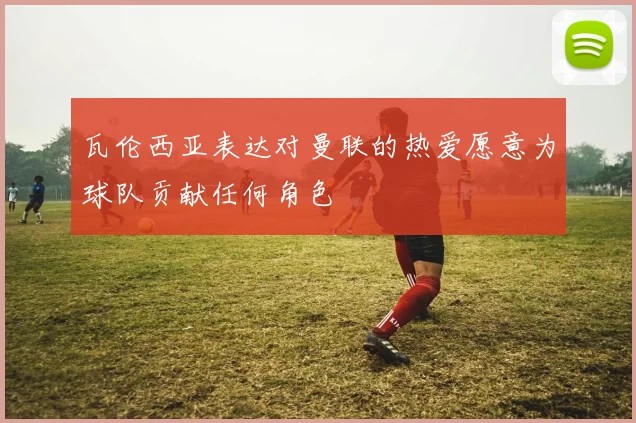 瓦伦西亚表达对曼联的热爱愿意为球队贡献任何角色