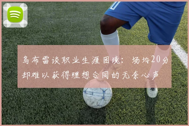 乌布雷谈职业生涯困境：场均20分却难以获得理想合同的无奈心声