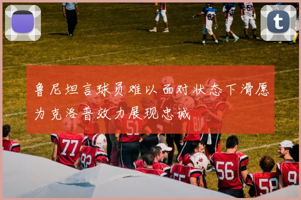 鲁尼坦言球员难以面对状态下滑愿为克洛普效力展现忠诚