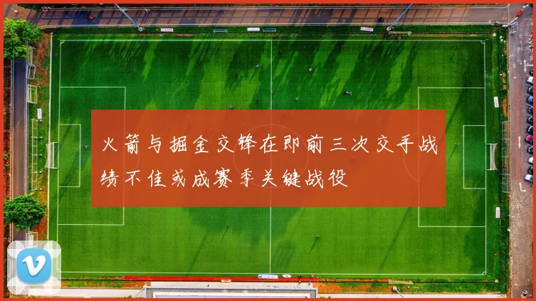 火箭与掘金交锋在即前三次交手战绩不佳或成赛季关键战役