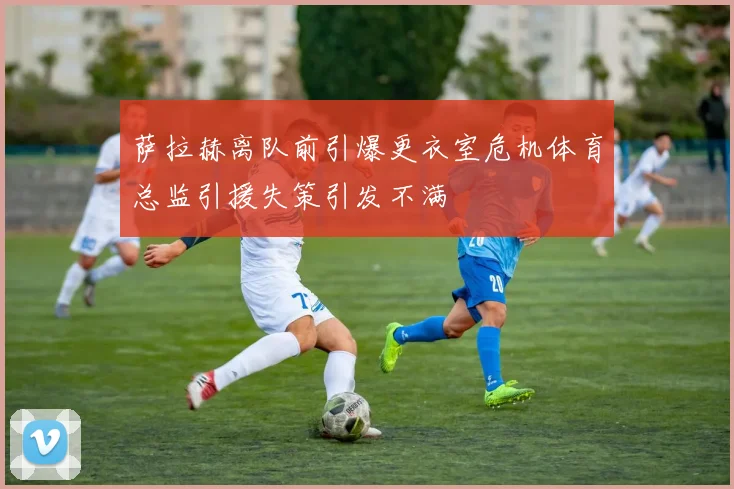 萨拉赫离队前引爆更衣室危机体育总监引援失策引发不满