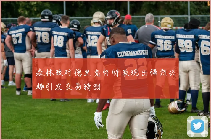森林狼对德里克怀特表现出强烈兴趣引发交易猜测