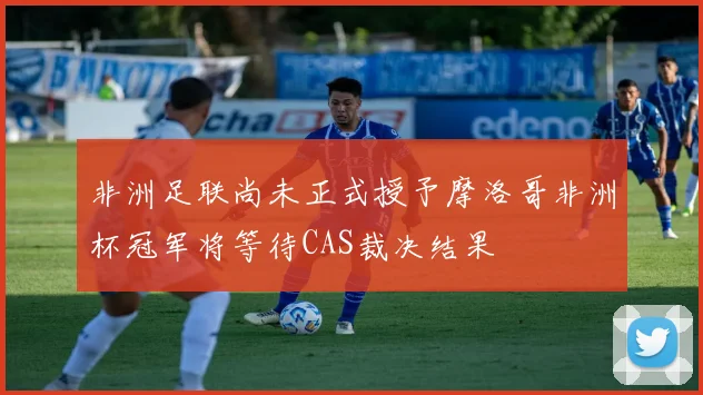 非洲足联尚未正式授予摩洛哥非洲杯冠军将等待CAS裁决结果