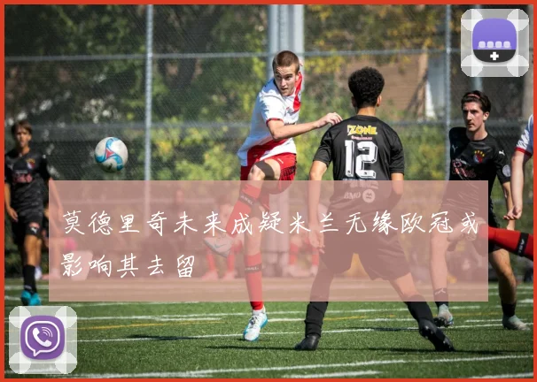 莫德里奇未来成疑米兰无缘欧冠或影响其去留