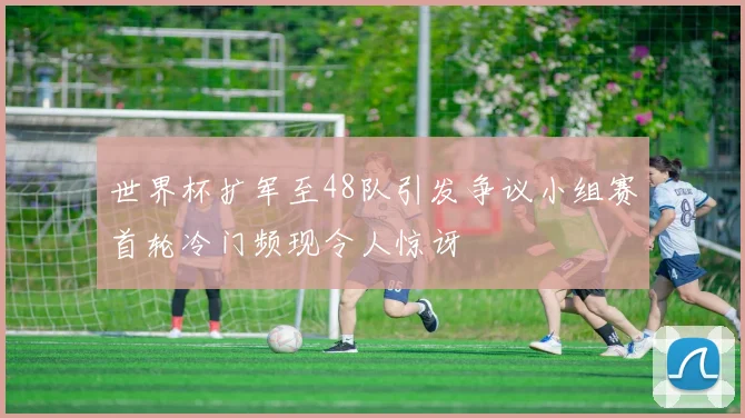 世界杯扩军至48队引发争议小组赛首轮冷门频现令人惊讶