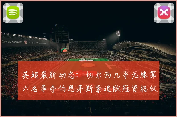 英超最新动态：切尔西几乎无缘第六名争夺伯恩茅斯紧追欧冠资格仅差三分