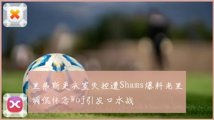 里弗斯更衣室失控遭Shams爆料老里调侃怀念Woj引发口水战
