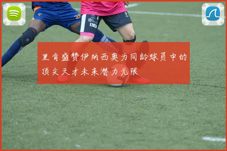 里肯盛赞伊纳西奥为同龄球员中的顶尖天才未来潜力无限