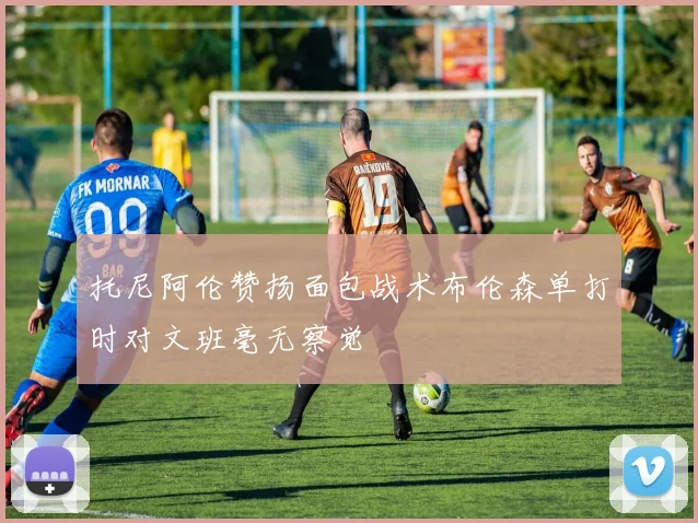 托尼阿伦赞扬面包战术布伦森单打时对文班毫无察觉