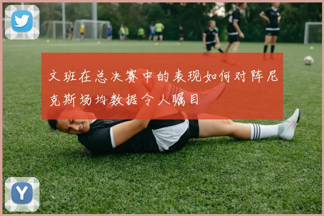 文班在总决赛中的表现如何对阵尼克斯场均数据令人瞩目