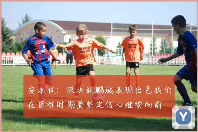 安永佳：深圳新鹏城表现出色我们在困难时期要坚定信心继续向前