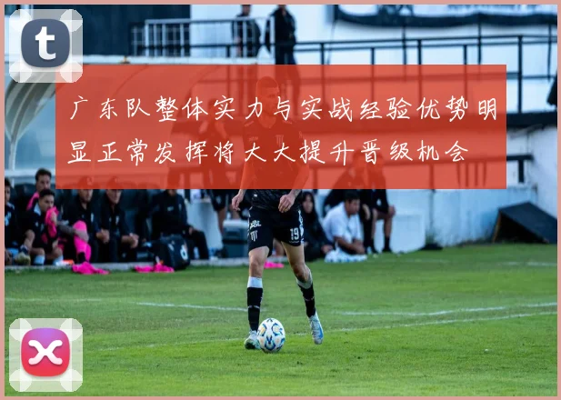 广东队整体实力与实战经验优势明显正常发挥将大大提升晋级机会