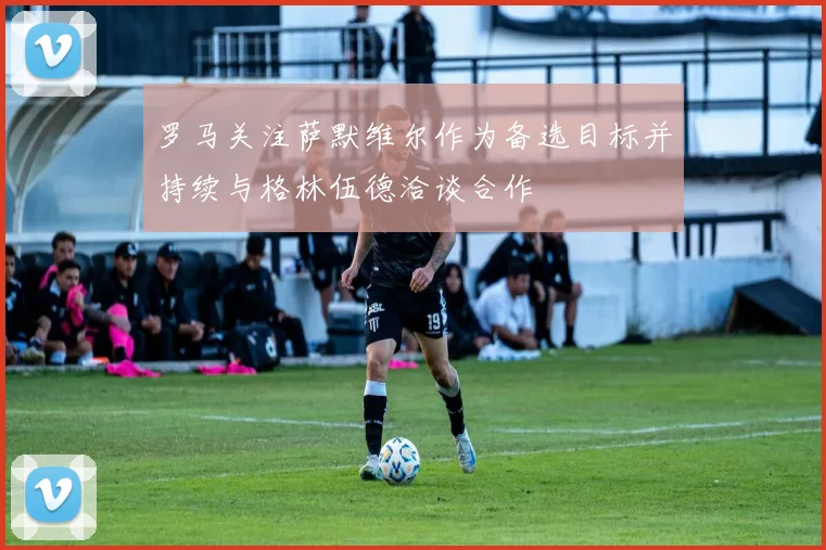 罗马关注萨默维尔作为备选目标并持续与格林伍德洽谈合作