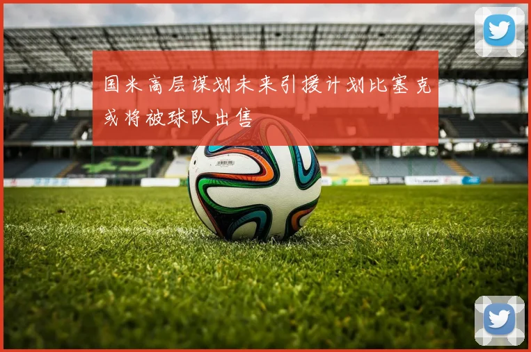 国米高层谋划未来引援计划比塞克或将被球队出售